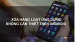 Hướng dẫn gỡ ứng dụng hàng loạt trên điện thoại Android. 